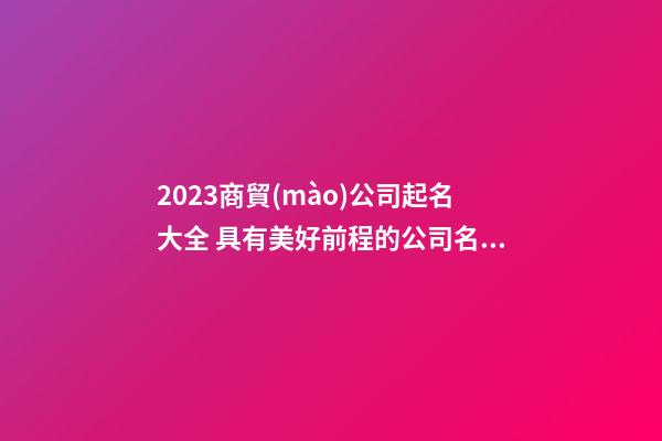 2023商貿(mào)公司起名大全 具有美好前程的公司名字
